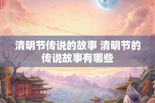 清明节传说的故事 清明节的传说故事有哪些