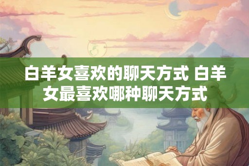白羊女喜欢的聊天方式 白羊女最喜欢哪种聊天方式 白羊女喜欢的聊天方式 白羊女最喜欢哪种聊天方式