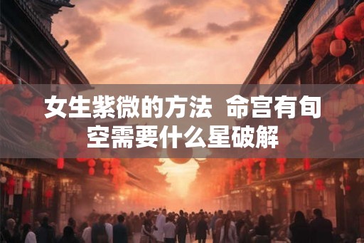 女生紫微的方法 命宫有旬空需要什么星破解 女生紫微的方法 命宫有旬空需要什么星破解