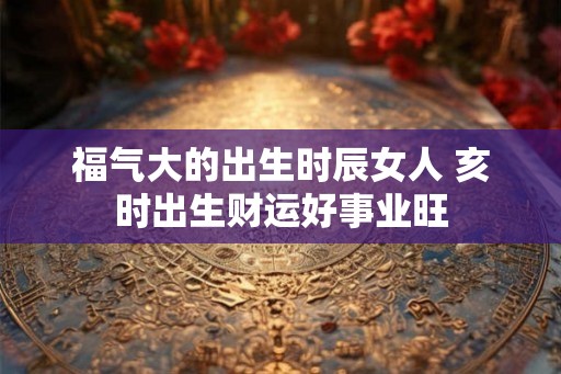 福气大的出生时辰女人 亥时出生财运好事业旺