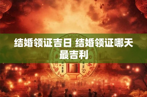 结婚领证吉日 结婚领证哪天最吉利