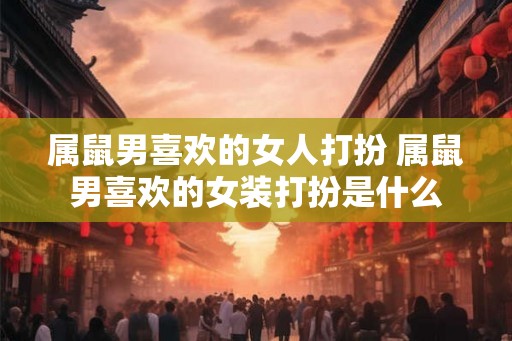 属鼠男喜欢的女人打扮 属鼠男喜欢的女装打扮是什么