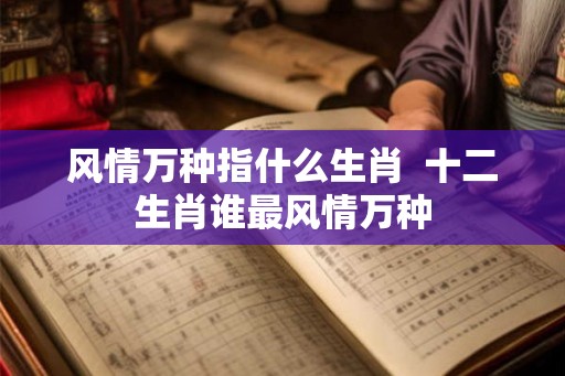 风情万种指什么生肖  十二生肖谁最风情万种