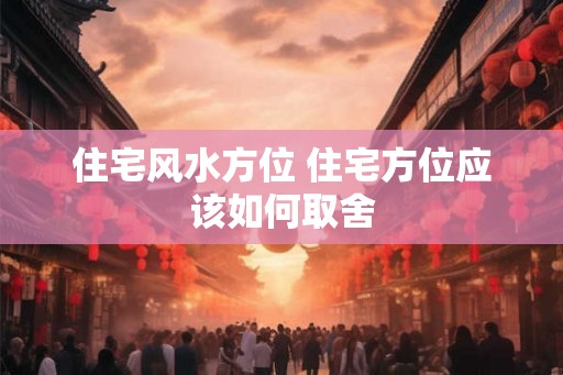 住宅风水方位 住宅方位应该如何取舍 住宅风水方位 住宅方位应该如何取舍