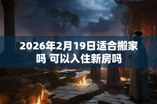 2026年2月19日适合搬家吗 可以入住新房吗