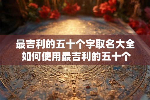 最吉利的五十个字取名大全 如何使用最吉利的五十个字取名大全