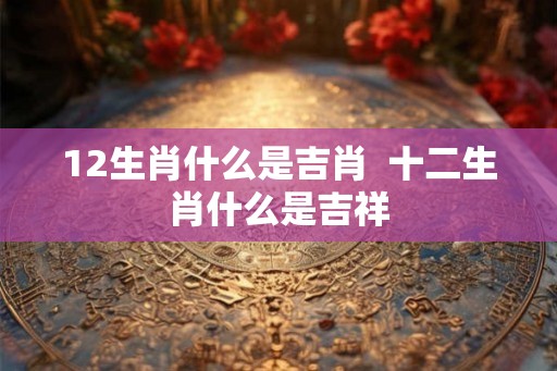 12生肖什么是吉肖  十二生肖什么是吉祥