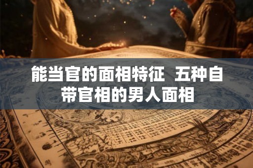 能当官的面相特征  五种自带官相的男人面相