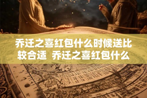 乔迁之喜红包什么时候送比较合适  乔迁之喜红包什么时候给比较合适