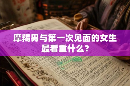 摩羯男与第一次见面的女生最看重什么？
