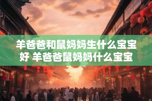 羊爸爸和鼠妈妈生什么宝宝好 羊爸爸鼠妈妈什么宝宝 羊爸爸和鼠妈妈生什么宝宝好 羊爸爸鼠妈妈什么宝宝