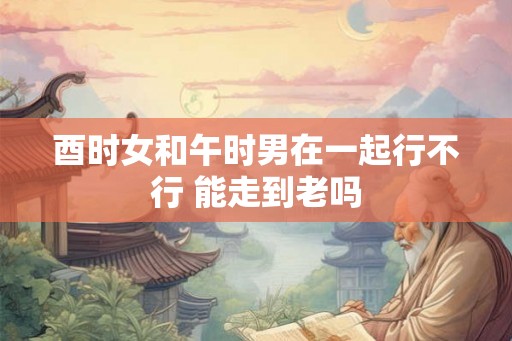酉时女和午时男在一起行不行 能走到老吗