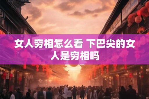 女人穷相怎么看 下巴尖的女人是穷相吗 女人穷相怎么看 下巴尖的女人是穷相吗