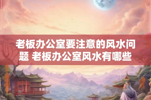 老板办公室要注意的风水问题 老板办公室风水有哪些需要注意的问题