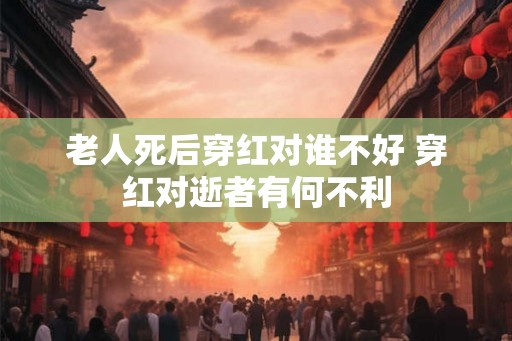 老人死后穿红对谁不好 穿红对逝者有何不利 老人死后穿红对谁不好 穿红对逝者有何不利