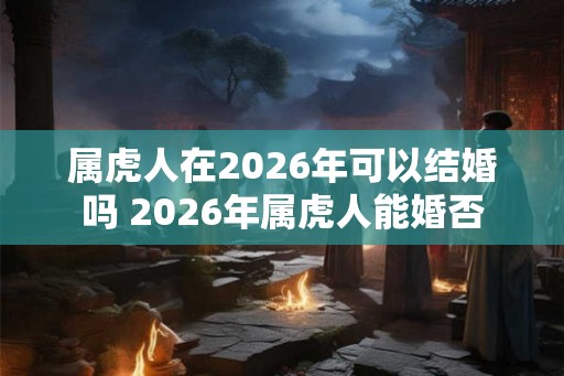 属虎人在2026年可以结婚吗 2026年属虎人能婚否 属虎人在2026年可以结婚吗 2026年属虎人能婚否