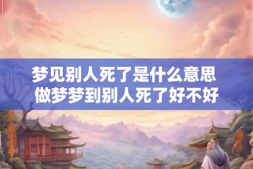 梦见别人死了是什么意思 做梦梦到别人死了好不好
