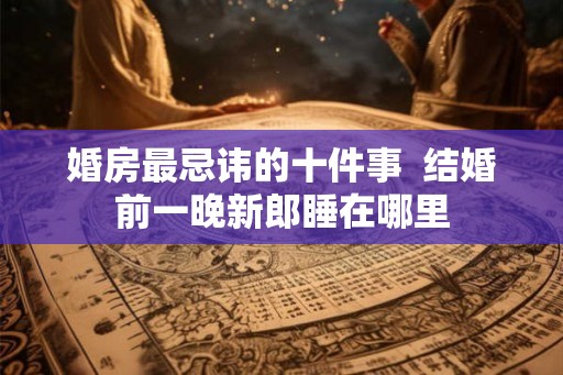 婚房最忌讳的十件事  结婚前一晚新郎睡在哪里