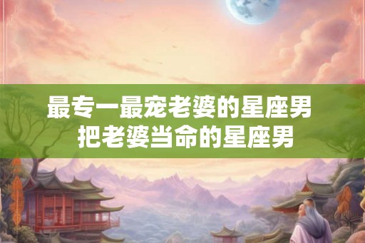 最专一最宠老婆的星座男  把老婆当命的星座男