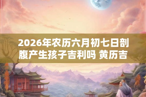 2026年农历六月初七日剖腹产生孩子吉利吗 黄历吉凶查询