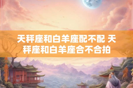 天秤座和白羊座配不配 天秤座和白羊座合不合拍 天秤座和白羊座配不配 天秤座和白羊座合不合拍