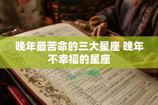 晚年最苦命的三大星座 晚年不幸福的星座 晚年最苦命的三大星座 晚年不幸福的星座