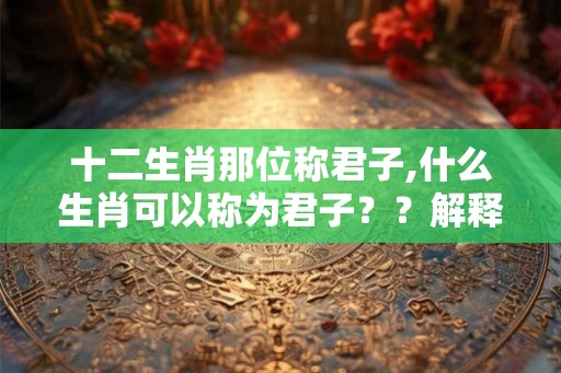 十二生肖那位称君子,什么生肖可以称为君子？？解释出来