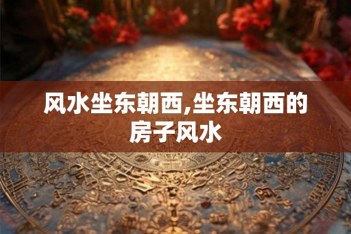 风水坐东朝西,坐东朝西的房子风水