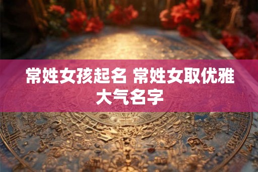 常姓女孩起名 常姓女取优雅大气名字