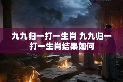 九九归一打一生肖 九九归一打一生肖结果如何