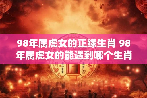 98年属虎女的正缘生肖 98年属虎女的能遇到哪个生肖 98年属虎女的正缘生肖 98年属虎女的能遇到哪个生肖