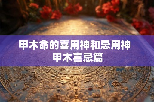 甲木命的喜用神和忌用神 甲木喜忌篇 甲木命的喜用神和忌用神 甲木喜忌篇