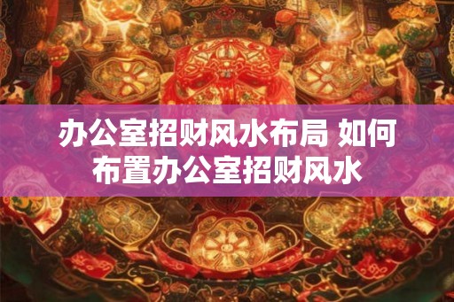 办公室招财风水布局 如何布置办公室招财风水