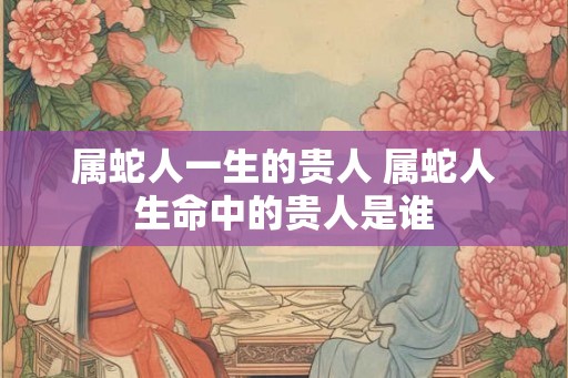 属蛇人一生的贵人 属蛇人生命中的贵人是谁