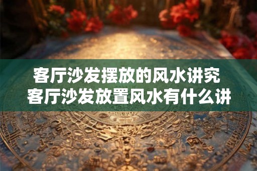 客厅沙发摆放的风水讲究 客厅沙发放置风水有什么讲究