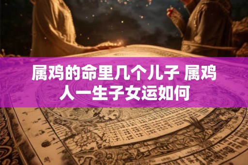 属鸡的命里几个儿子 属鸡人一生子女运如何
