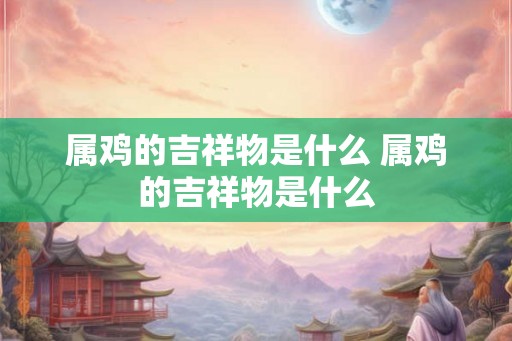 属鸡的吉祥物是什么 属鸡的吉祥物是什么