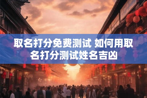 取名打分免费测试 如何用取名打分测试姓名吉凶 取名打分免费测试 如何用取名打分测试姓名吉凶