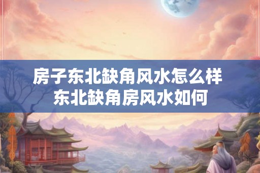 房子东北缺角风水怎么样 东北缺角房风水如何
