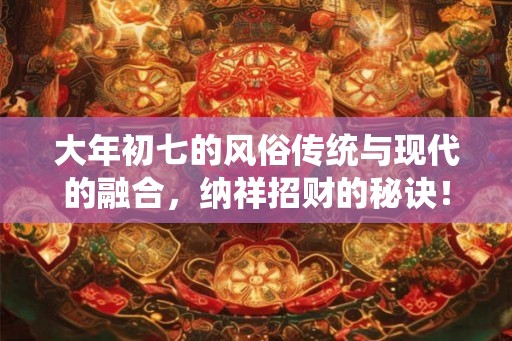 大年初七的风俗传统与现代的融合，纳祥招财的秘诀！