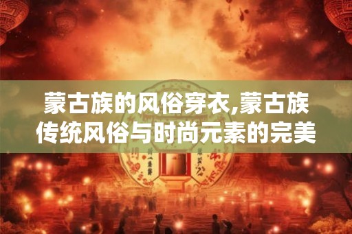 蒙古族的风俗穿衣,蒙古族传统风俗与时尚元素的完美融合