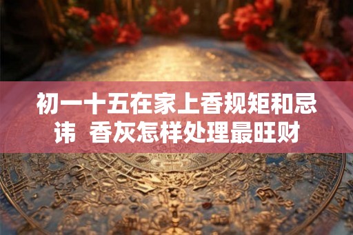 初一十五在家上香规矩和忌讳 香灰怎样处理最旺财 初一十五在家上香规矩和忌讳 香灰怎样处理最旺财