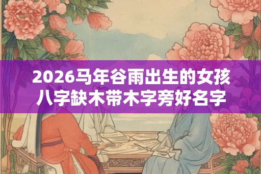 2026马年谷雨出生的女孩八字缺木带木字旁好名字