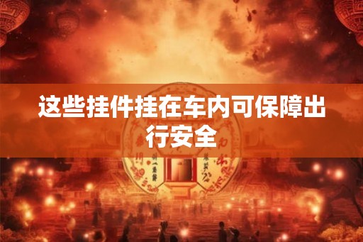 这些挂件挂在车内可保障出行安全 这些挂件挂在车内可保障出行安全