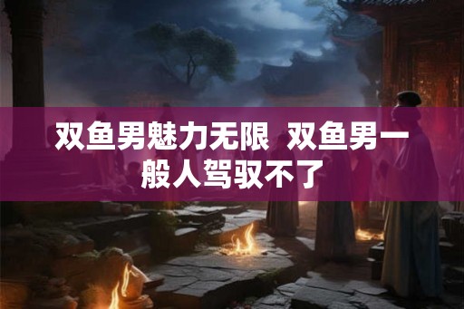 双鱼男魅力无限  双鱼男一般人驾驭不了