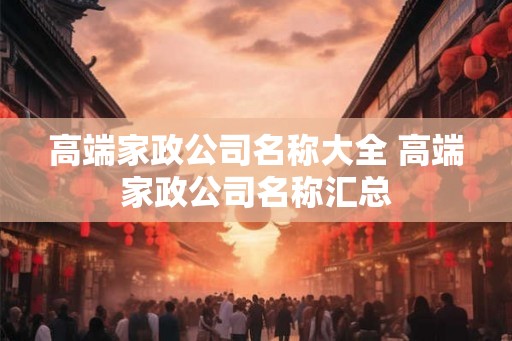 高端家政公司名称大全 高端家政公司名称汇总 高端家政公司名称大全 高端家政公司名称汇总