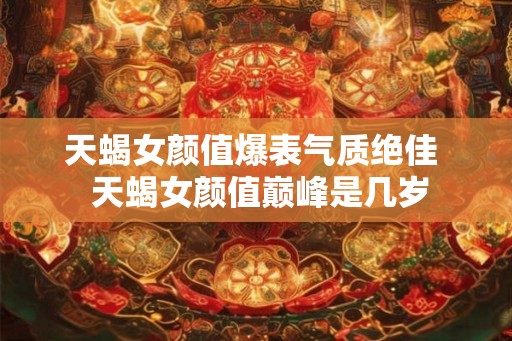 天蝎女颜值爆表气质绝佳  天蝎女颜值巅峰是几岁