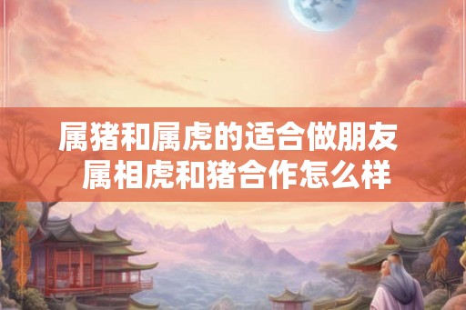 属猪和属虎的适合做朋友  属相虎和猪合作怎么样