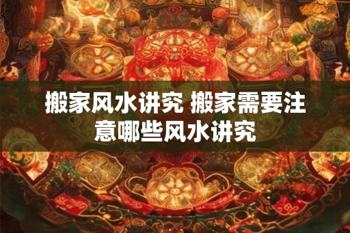 搬家风水讲究 搬家需要注意哪些风水讲究