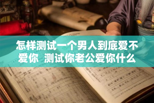 怎样测试一个男人到底爱不爱你  测试你老公爱你什么地方